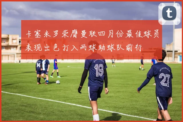 卡塞米罗荣膺曼联四月份最佳球员表现出色打入两球助球队前行