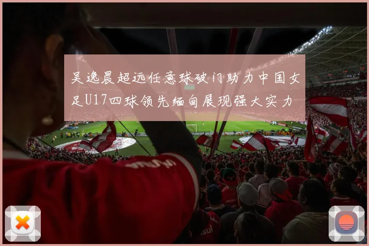 吴逸晨超远任意球破门助力中国女足U17四球领先缅甸展现强大实力