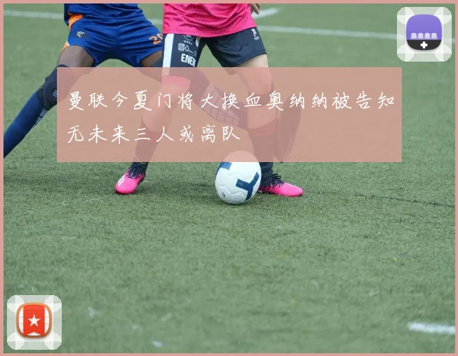 曼联今夏门将大换血奥纳纳被告知无未来三人或离队