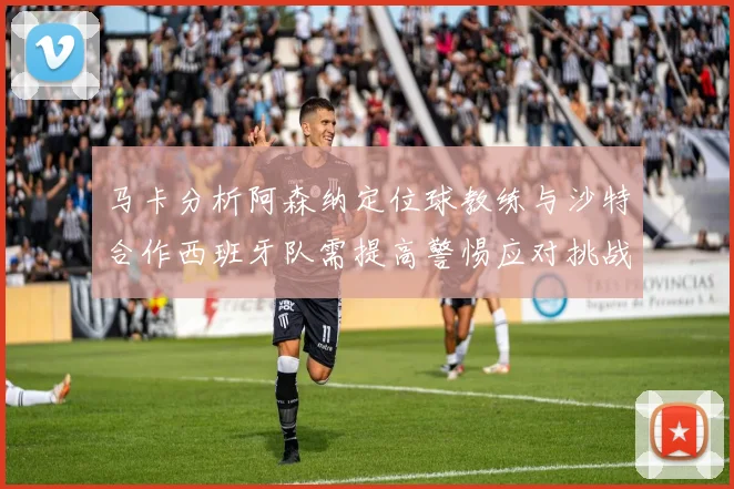马卡分析阿森纳定位球教练与沙特合作西班牙队需提高警惕应对挑战