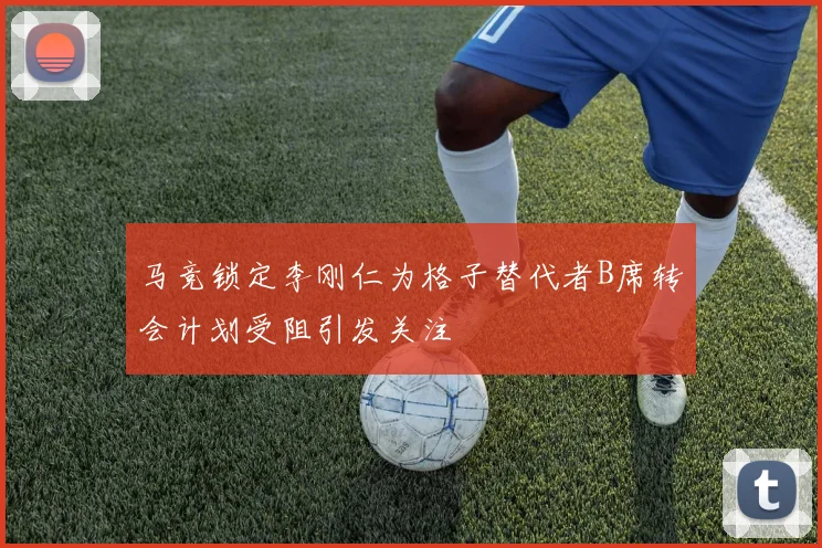 马竞锁定李刚仁为格子替代者B席转会计划受阻引发关注