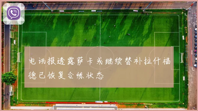 电讯报透露萨卡或继续替补拉什福德已恢复合练状态