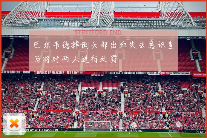 巴尔韦德摔倒头部出血失去意识皇马将对两人进行处罚