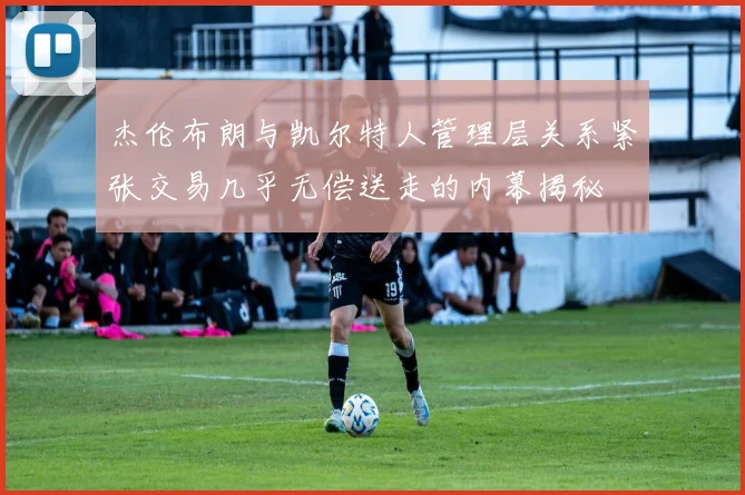杰伦布朗与凯尔特人管理层关系紧张交易几乎无偿送走的内幕揭秘