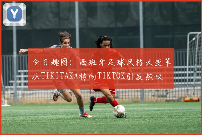 今日趣图：西班牙足球风格大变革从TIKITAKA转向TIKTOK引发热议