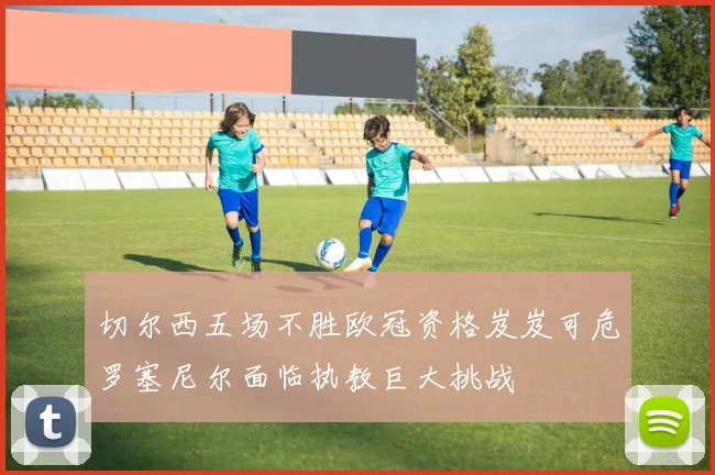 切尔西五场不胜欧冠资格岌岌可危罗塞尼尔面临执教巨大挑战