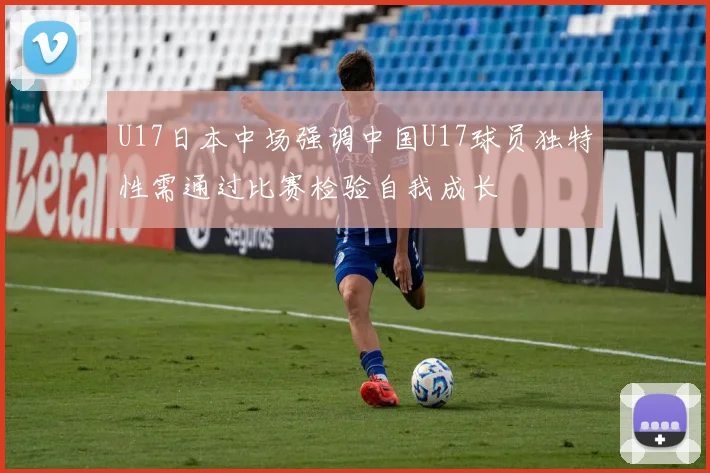U17日本中场强调中国U17球员独特性需通过比赛检验自我成长