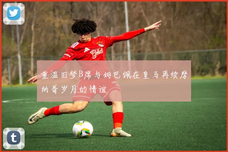 重温旧梦B席与姆巴佩在皇马再续摩纳哥岁月的情谊