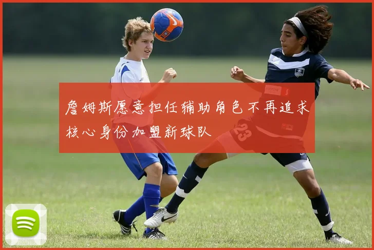 詹姆斯愿意担任辅助角色不再追求核心身份加盟新球队