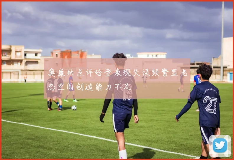 奥康纳点评哈登表现失误频繁显老态空间创造能力不足