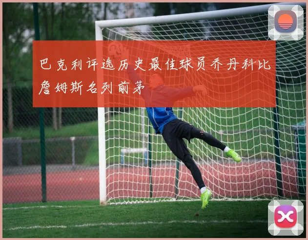 巴克利评选历史最佳球员乔丹科比詹姆斯名列前茅