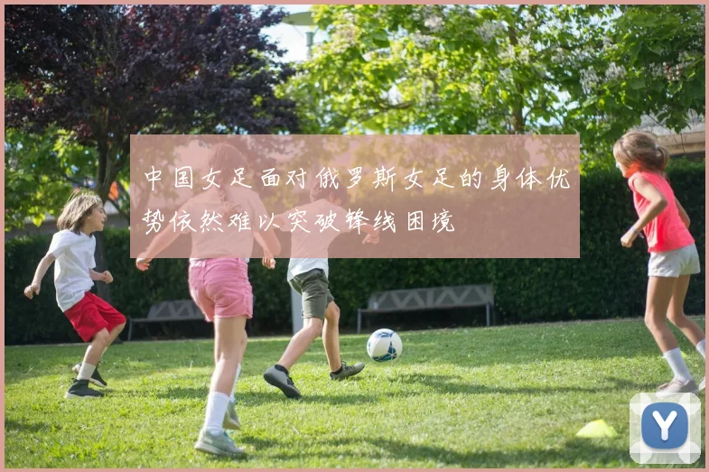 中国女足面对俄罗斯女足的身体优势依然难以突破锋线困境