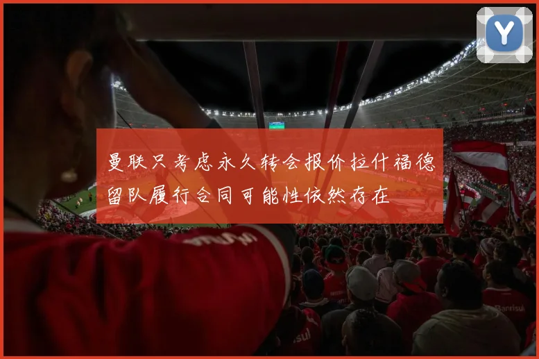 曼联只考虑永久转会报价拉什福德留队履行合同可能性依然存在