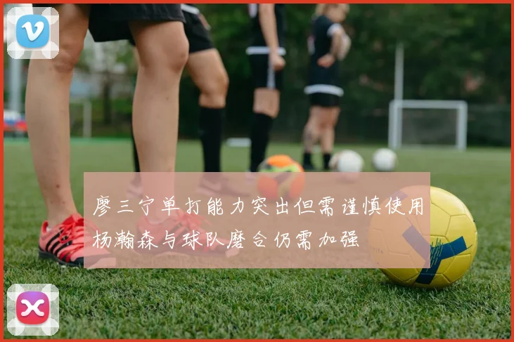廖三宁单打能力突出但需谨慎使用杨瀚森与球队磨合仍需加强