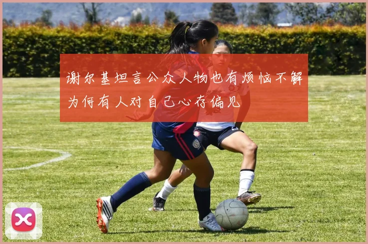 谢尔基坦言公众人物也有烦恼不解为何有人对自己心存偏见