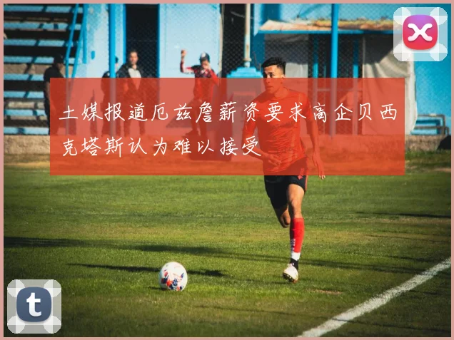 土媒报道厄兹詹薪资要求高企贝西克塔斯认为难以接受