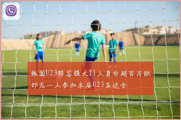 韩国U23阵容强大11人身价超百万欧却无一人参加本届U23亚运会